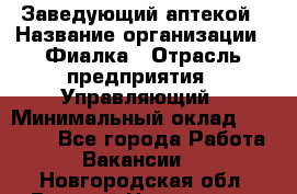 Заведующий аптекой › Название организации ­ Фиалка › Отрасль предприятия ­ Управляющий › Минимальный оклад ­ 50 000 - Все города Работа » Вакансии   . Новгородская обл.,Великий Новгород г.